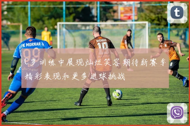 C罗训练中展现灿烂笑容期待新赛季精彩表现和更多进球挑战