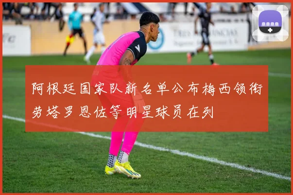 阿根廷国家队新名单公布梅西领衔劳塔罗恩佐等明星球员在列