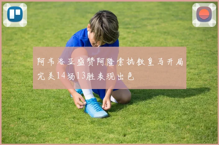 阿韦洛亚盛赞阿隆索执教皇马开局完美14场13胜表现出色