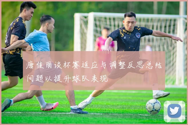 唐佳丽谈杯赛适应与调整反思总结问题以提升球队表现