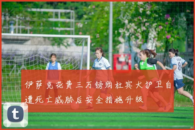 伊萨克花费三万镑购杜宾犬护卫自遭死亡威胁后安全措施升级