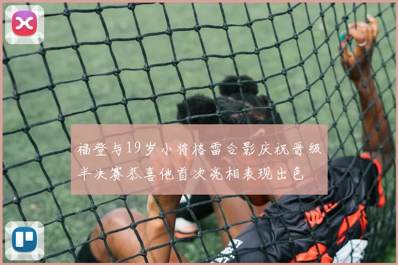 福登与19岁小将格雷合影庆祝晋级半决赛恭喜他首次亮相表现出色
