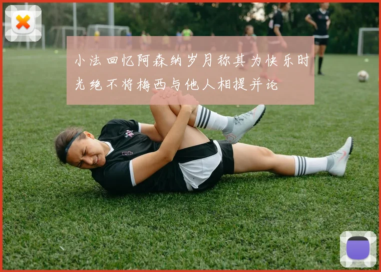 小法回忆阿森纳岁月称其为快乐时光绝不将梅西与他人相提并论