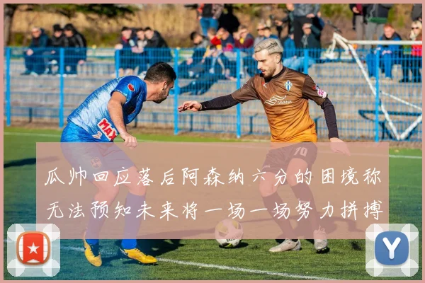 瓜帅回应落后阿森纳六分的困境称无法预知未来将一场一场努力拼搏