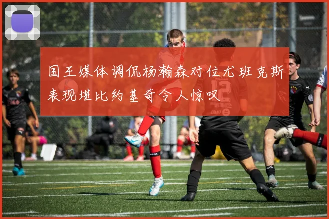 国王媒体调侃杨瀚森对位尤班克斯表现堪比约基奇令人惊叹
