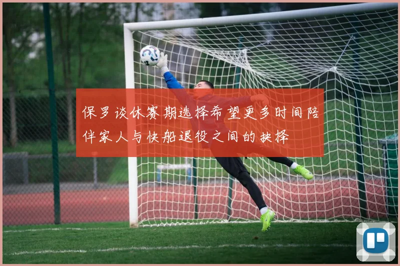 保罗谈休赛期选择希望更多时间陪伴家人与快船退役之间的抉择