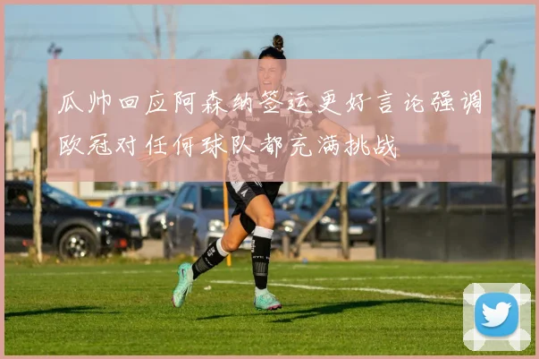 瓜帅回应阿森纳签运更好言论强调欧冠对任何球队都充满挑战