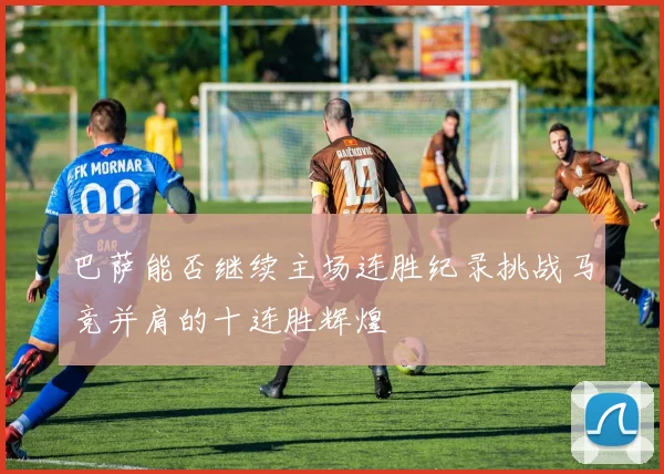 巴萨能否继续主场连胜纪录挑战马竞并肩的十连胜辉煌