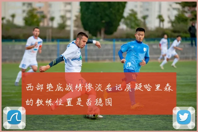 西部垫底战绩惨淡名记质疑哈里森的教练位置是否稳固