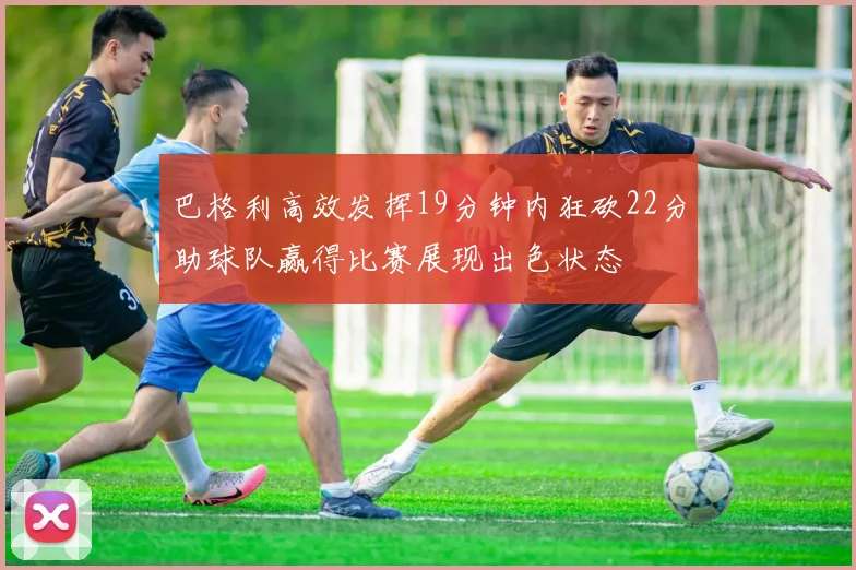 巴格利高效发挥19分钟内狂砍22分助球队赢得比赛展现出色状态