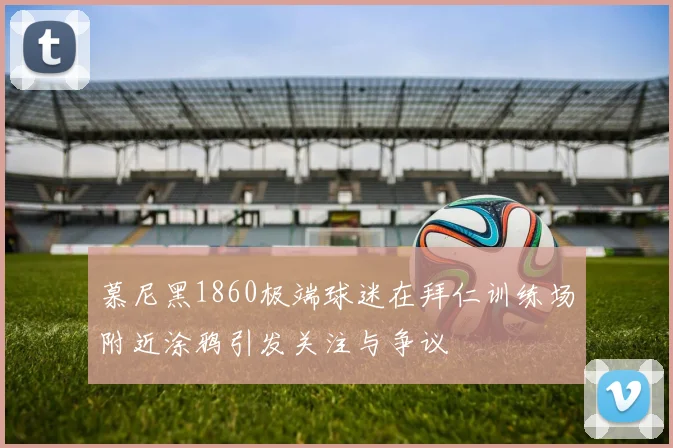 慕尼黑1860极端球迷在拜仁训练场附近涂鸦引发关注与争议