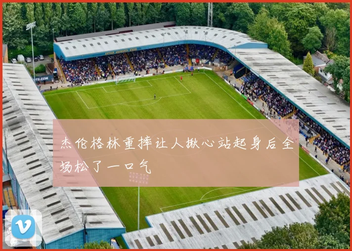 杰伦格林重摔让人揪心站起身后全场松了一口气