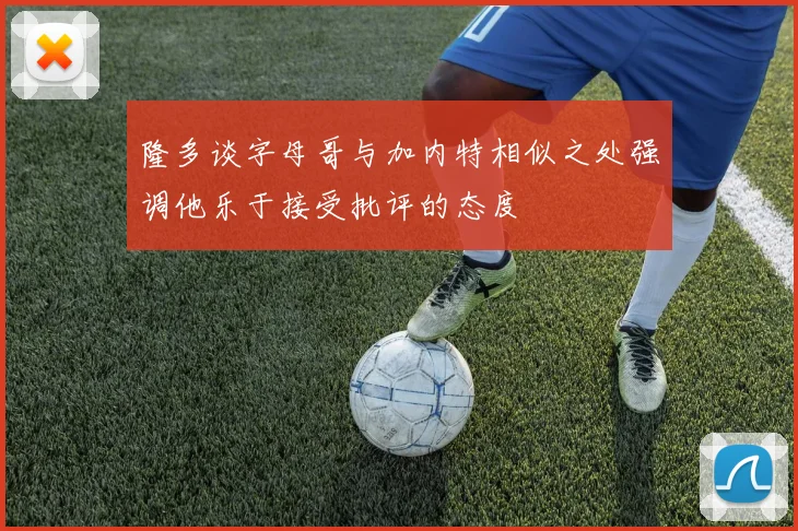 隆多谈字母哥与加内特相似之处强调他乐于接受批评的态度