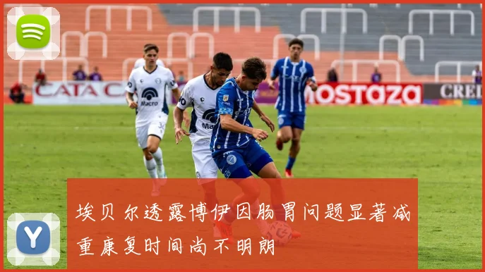 埃贝尔透露博伊因肠胃问题显著减重康复时间尚不明朗
