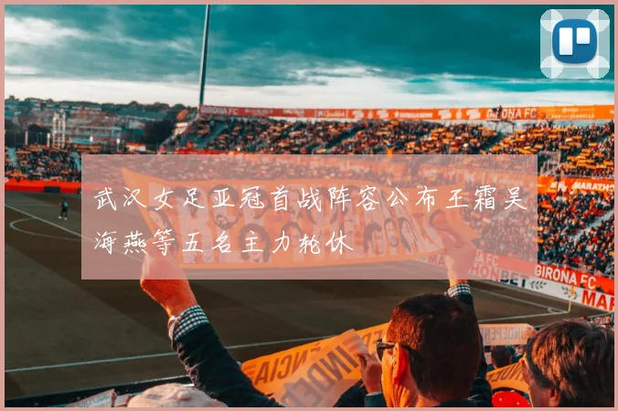 武汉女足亚冠首战阵容公布王霜吴海燕等五名主力轮休