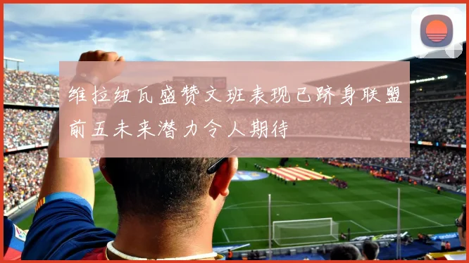 维拉纽瓦盛赞文班表现已跻身联盟前五未来潜力令人期待