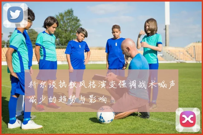 科尔谈执教风格演变强调战术喊声减少的趋势与影响