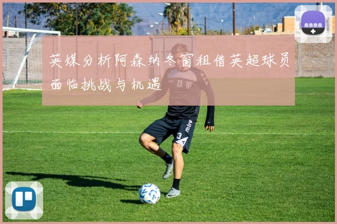 英媒分析阿森纳冬窗租借英超球员面临挑战与机遇