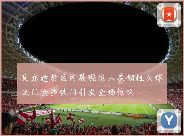 瓦尔迪禁区内展现惊人柔韧性头球攻门险些破门引发全场惊叹