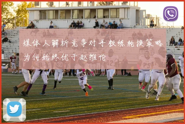 媒体人解析竞争对手教练轮换策略为何始终优于赵维伦