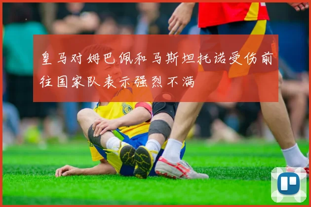 皇马对姆巴佩和马斯坦托诺受伤前往国家队表示强烈不满