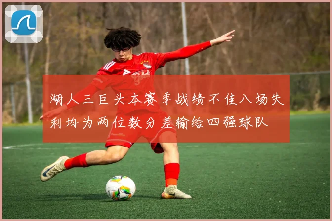湖人三巨头本赛季战绩不佳八场失利均为两位数分差输给四强球队