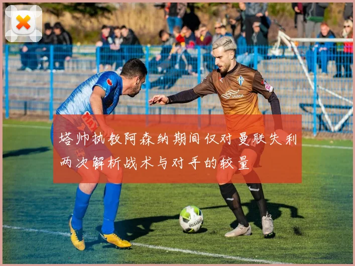 塔帅执教阿森纳期间仅对曼联失利两次解析战术与对手的较量