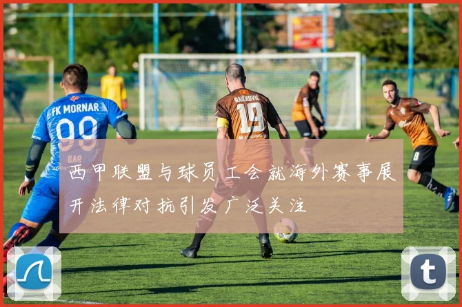 西甲联盟与球员工会就海外赛事展开法律对抗引发广泛关注