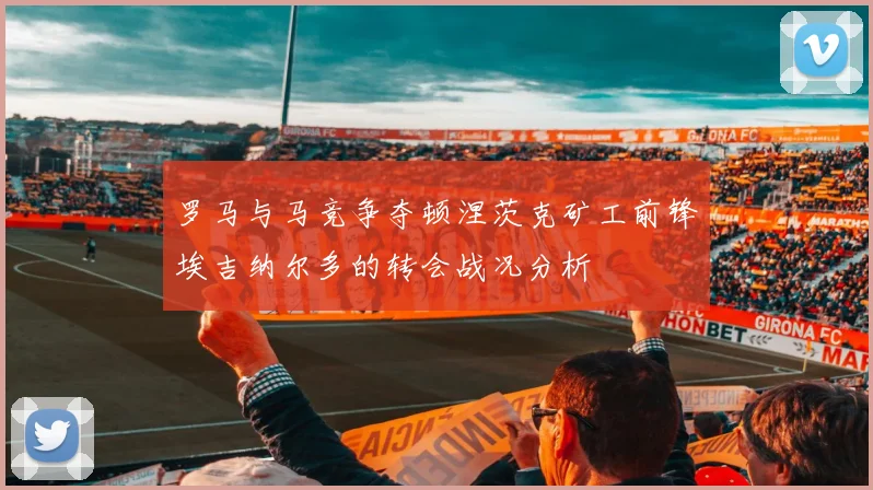 罗马与马竞争夺顿涅茨克矿工前锋埃吉纳尔多的转会战况分析