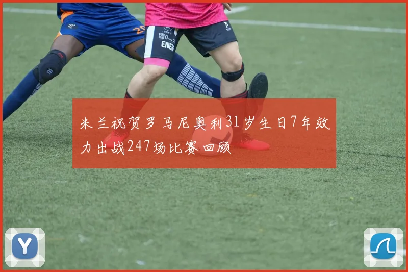 米兰祝贺罗马尼奥利31岁生日7年效力出战247场比赛回顾