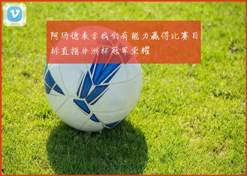 阿玛德表示我们有能力赢得比赛目标直指非洲杯冠军荣耀