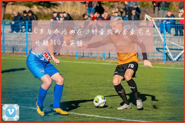 C罗与乔治娜在沙特豪购两套豪宅总价超310万英镑